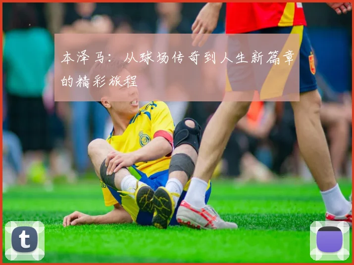 本泽马：从球场传奇到人生新篇章的精彩旅程