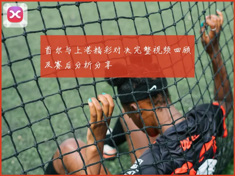 首尔与上港精彩对决完整视频回顾及赛后分析分享