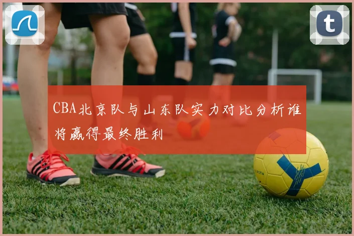 CBA北京队与山东队实力对比分析谁将赢得最终胜利
