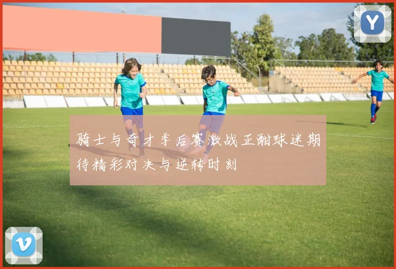 骑士与奇才季后赛激战正酣球迷期待精彩对决与逆转时刻
