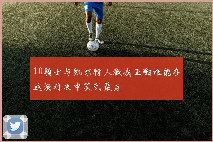 10骑士与凯尔特人激战正酣谁能在这场对决中笑到最后