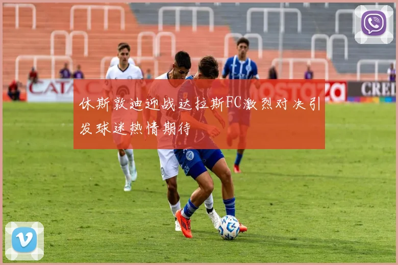 休斯敦迪迎战达拉斯FC激烈对决引发球迷热情期待