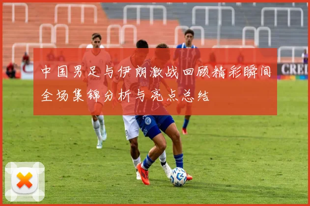 中国男足与伊朗激战回顾精彩瞬间全场集锦分析与亮点总结