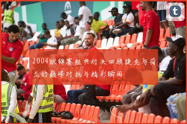 2004欧锦赛经典对决回顾捷克与荷兰的巅峰对抗与精彩瞬间