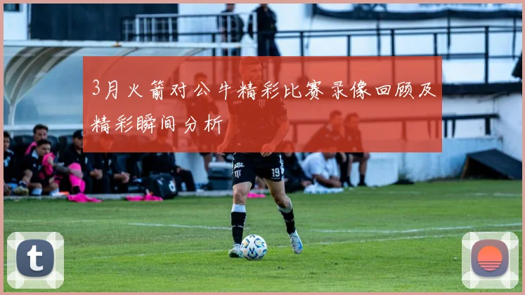 3月火箭对公牛精彩比赛录像回顾及精彩瞬间分析
