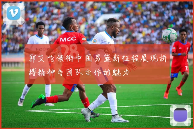 郭艾伦领衔中国男篮新征程展现拼搏精神与团队合作的魅力