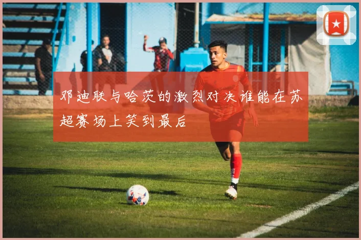 邓迪联与哈茨的激烈对决谁能在苏超赛场上笑到最后