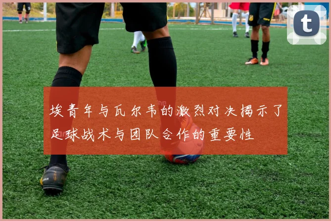 埃青年与瓦尔韦的激烈对决揭示了足球战术与团队合作的重要性