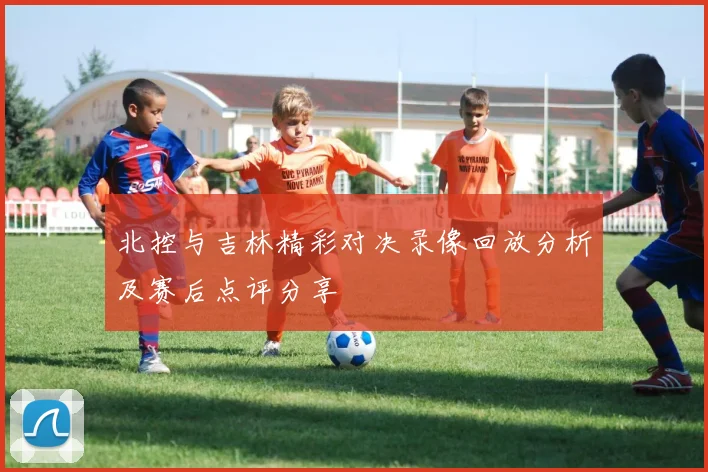 北控与吉林精彩对决录像回放分析及赛后点评分享