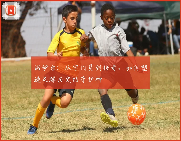 诺伊尔：从守门员到传奇，如何塑造足球历史的守护神