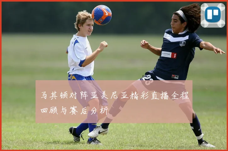 马其顿对阵亚美尼亚精彩直播全程回顾与赛后分析