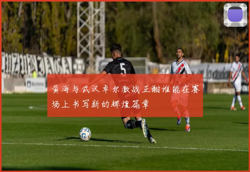黄海与武汉卓尔激战正酣谁能在赛场上书写新的辉煌篇章