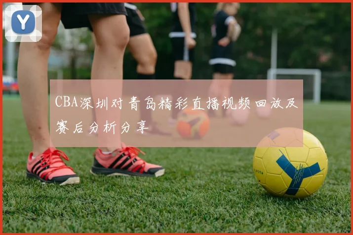 CBA深圳对青岛精彩直播视频回放及赛后分析分享