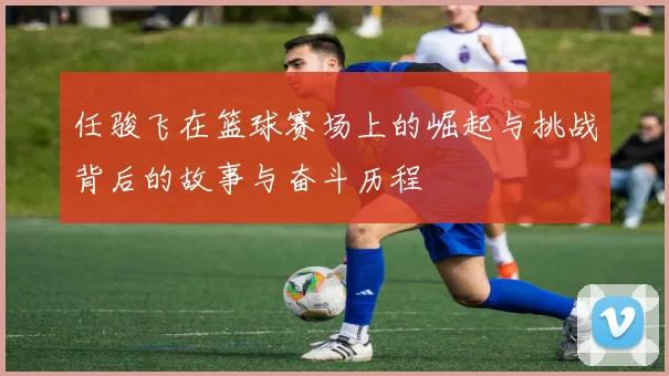 任骏飞在篮球赛场上的崛起与挑战背后的故事与奋斗历程